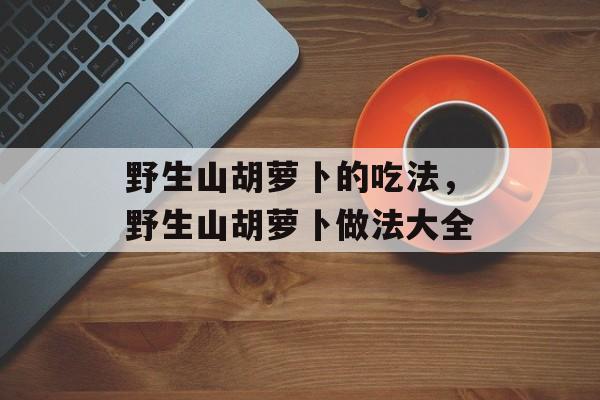 野生山胡萝卜的吃法，野生山胡萝卜做法大全-第1张图片-