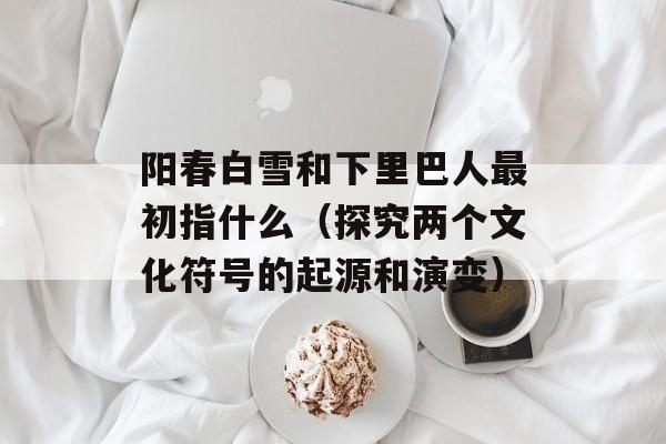阳春白雪和下里巴人最初指什么（探究两个文化符号的起源和演变）-第1张图片-
