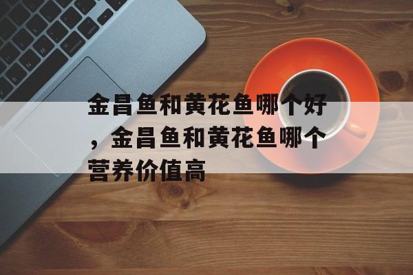 金昌鱼和黄花鱼哪个好，金昌鱼和黄花鱼哪个营养价值高-第1张图片-
