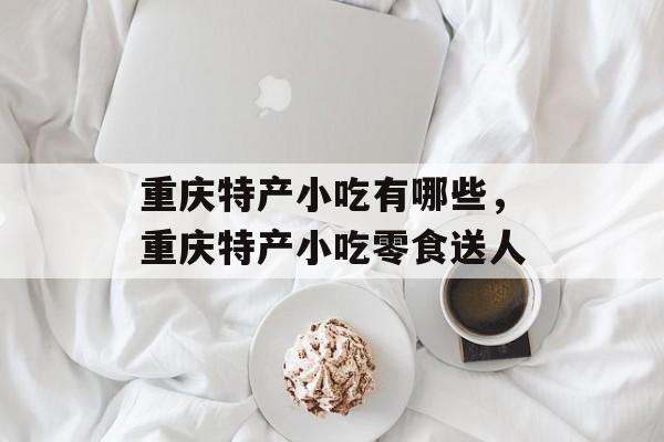 重庆特产小吃有哪些，重庆特产小吃零食送人-第1张图片-