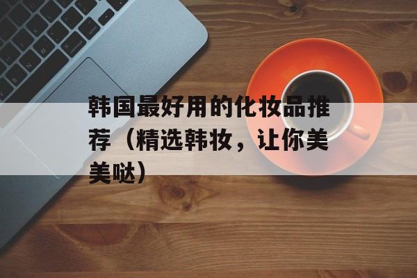 韩国最好用的化妆品推荐（精选韩妆，让你美美哒）-第1张图片-