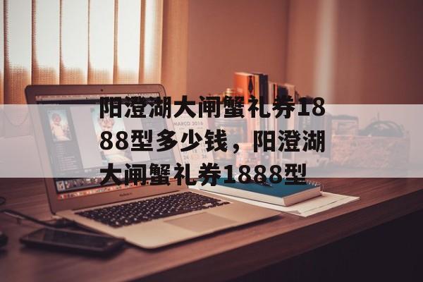 阳澄湖大闸蟹礼券1888型多少钱，阳澄湖大闸蟹礼券1888型-第1张图片-