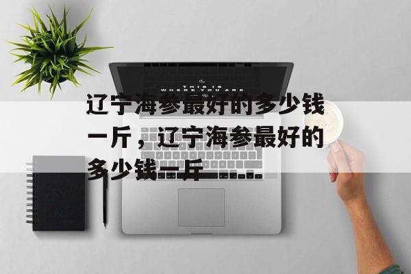 辽宁海参最好的多少钱一斤，辽宁海参最好的多少钱一斤-第1张图片-