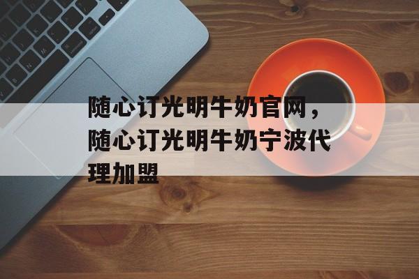 随心订光明牛奶官网，随心订光明牛奶宁波代理加盟-第1张图片-