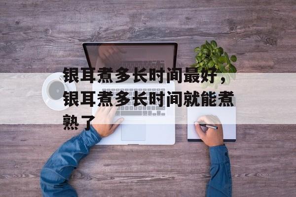 银耳煮多长时间最好，银耳煮多长时间就能煮熟了-第1张图片-