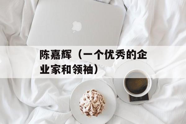 陈嘉辉（一个优秀的企业家和领袖）-第1张图片-