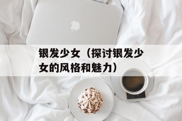 银发少女（探讨银发少女的风格和魅力）-第1张图片-