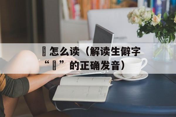 詧怎么读（解读生僻字“詧”的正确发音）-第1张图片-