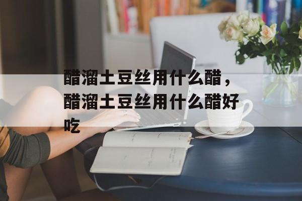 醋溜土豆丝用什么醋，醋溜土豆丝用什么醋好吃-第1张图片-