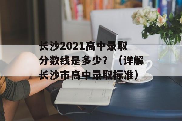 长沙2021高中录取分数线是多少？（详解长沙市高中录取标准）-第1张图片-