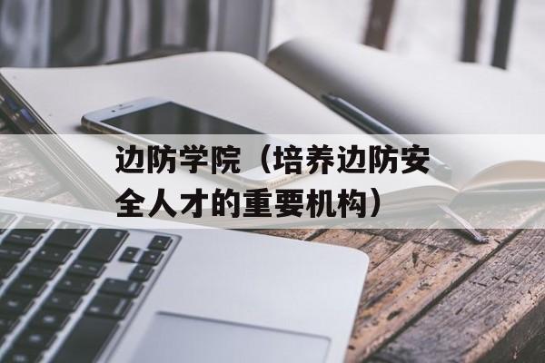 边防学院（培养边防安全人才的重要机构）-第1张图片-