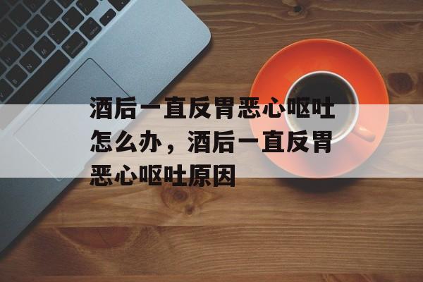 酒后一直反胃恶心呕吐怎么办，酒后一直反胃恶心呕吐原因-第1张图片-