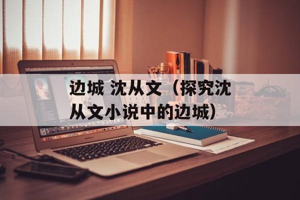 边城 沈从文（探究沈从文小说中的边城）-第1张图片-