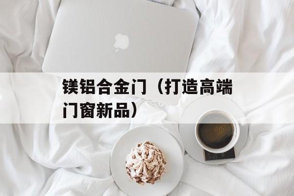 镁铝合金门（打造高端门窗新品）-第1张图片-