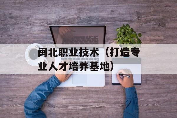 闽北职业技术（打造专业人才培养基地）-第1张图片-