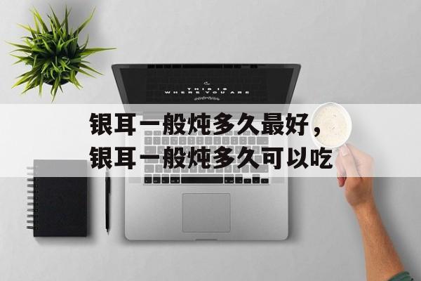 银耳一般炖多久最好，银耳一般炖多久可以吃-第1张图片-