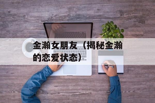 金瀚女朋友（揭秘金瀚的恋爱状态）-第1张图片-