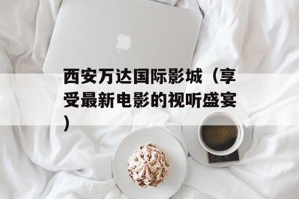 西安万达国际影城（享受最新电影的视听盛宴）-第1张图片-