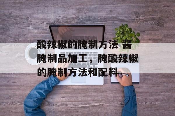 酸辣椒的腌制方法 酱腌制品加工，腌酸辣椒的腌制方法和配料-第1张图片-