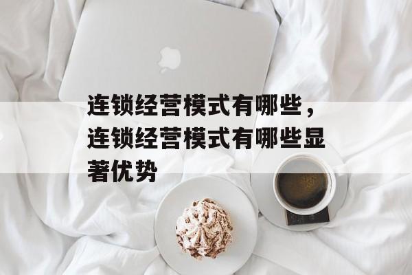 连锁经营模式有哪些，连锁经营模式有哪些显著优势-第1张图片-