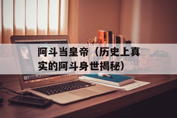 阿斗当皇帝（历史上真实的阿斗身世揭秘）-第1张图片-
