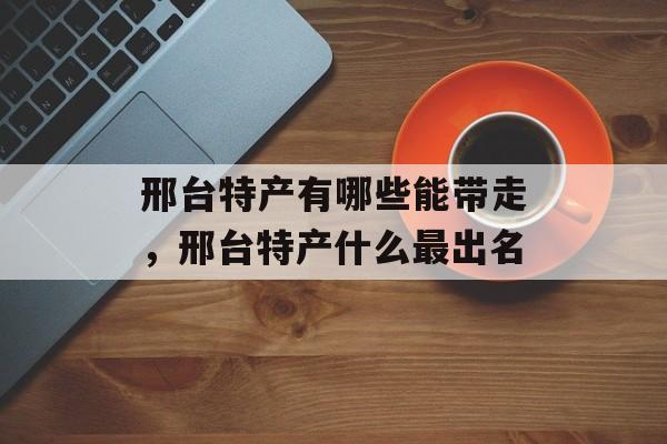 邢台特产有哪些能带走，邢台特产什么最出名-第1张图片-