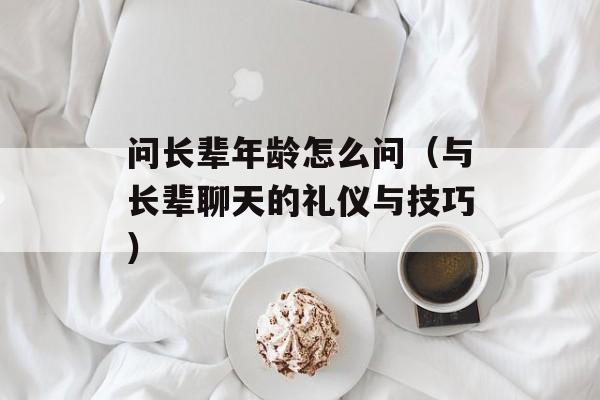问长辈年龄怎么问（与长辈聊天的礼仪与技巧）-第1张图片-