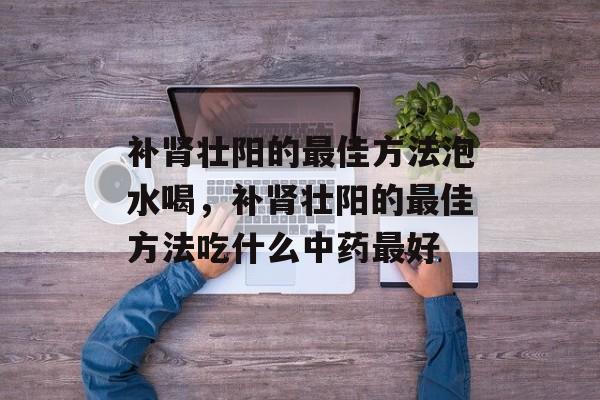 补肾壮阳的最佳方法泡水喝，补肾壮阳的最佳方法吃什么中药最好-第1张图片-