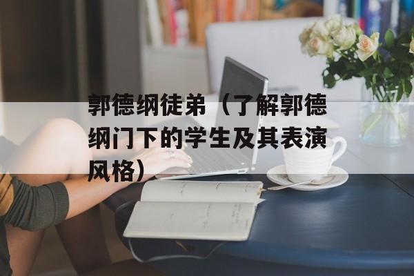 郭德纲徒弟（了解郭德纲门下的学生及其表演风格）-第1张图片-