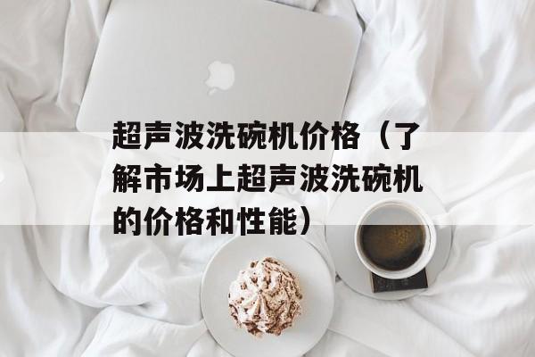超声波洗碗机价格（了解市场上超声波洗碗机的价格和性能）-第1张图片-