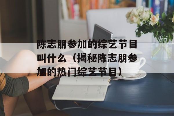 陈志朋参加的综艺节目叫什么（揭秘陈志朋参加的热门综艺节目）-第1张图片-