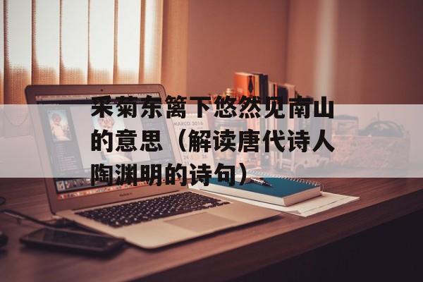 采菊东篱下悠然见南山的意思（解读唐代诗人陶渊明的诗句）-第1张图片-