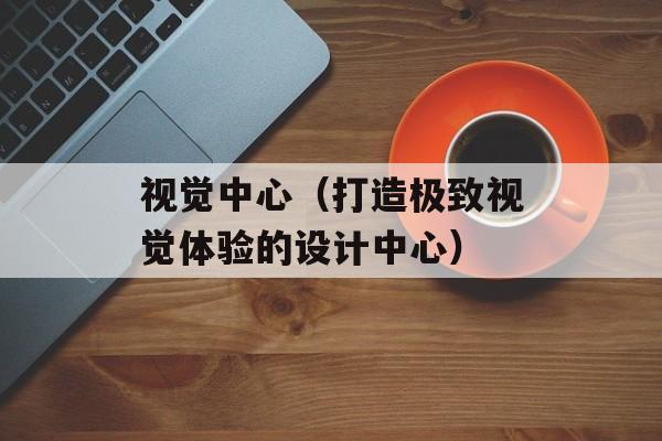 视觉中心（打造极致视觉体验的设计中心）-第1张图片-