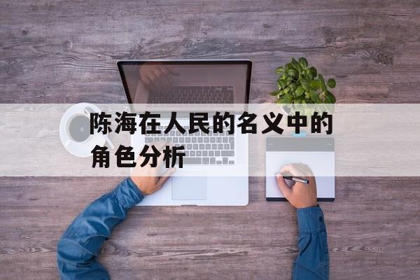 陈海在人民的名义中的角色分析-第1张图片-