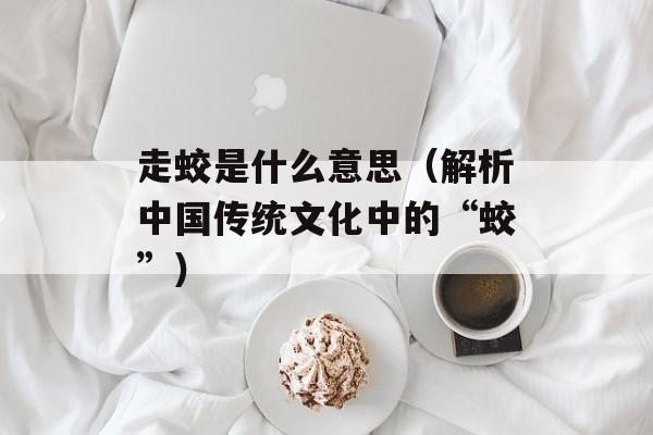 走蛟是什么意思（解析中国传统文化中的“蛟”）-第1张图片-