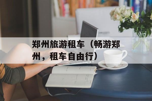 郑州旅游租车（畅游郑州，租车自由行）-第1张图片-
