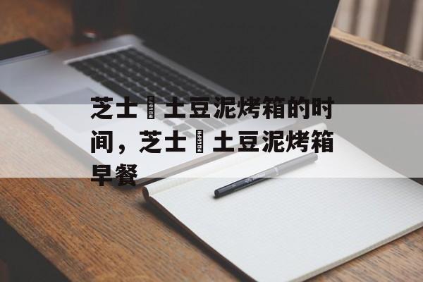 芝士焗土豆泥烤箱的时间，芝士焗土豆泥烤箱早餐-第1张图片-