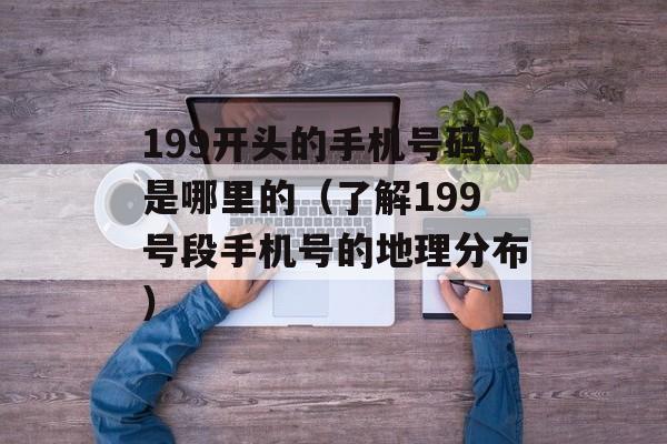 199开头的手机号码是哪里的（了解199号段手机号的地理分布）-第1张图片-