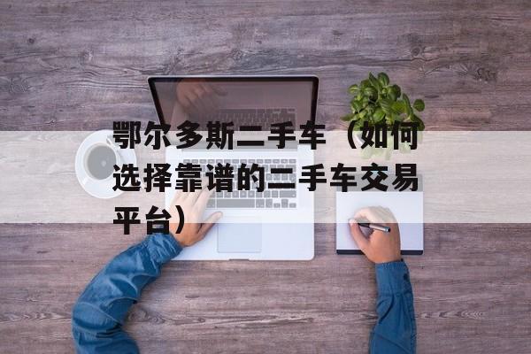鄂尔多斯二手车（如何选择靠谱的二手车交易平台）-第1张图片-