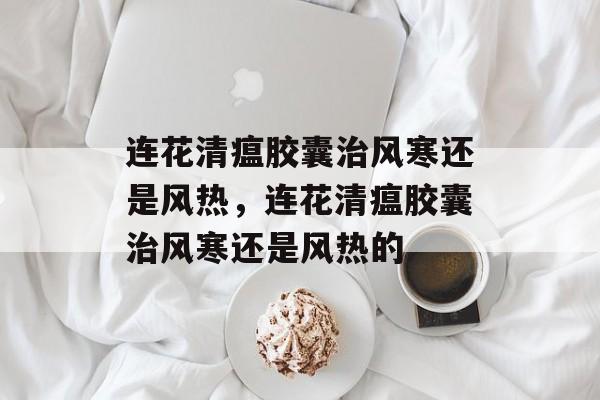 连花清瘟胶囊治风寒还是风热，连花清瘟胶囊治风寒还是风热的-第1张图片-