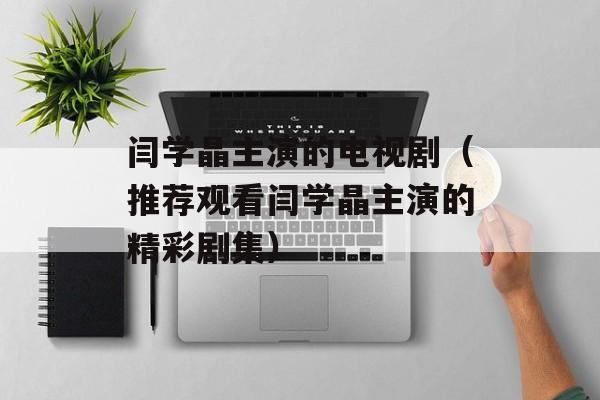 闫学晶主演的电视剧（推荐观看闫学晶主演的精彩剧集）-第1张图片-