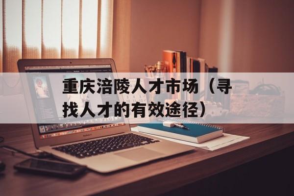 重庆涪陵人才市场（寻找人才的有效途径）-第1张图片-