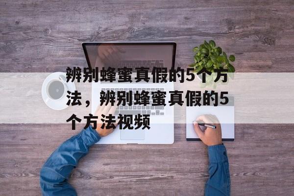 辨别蜂蜜真假的5个方法，辨别蜂蜜真假的5个方法视频-第1张图片-