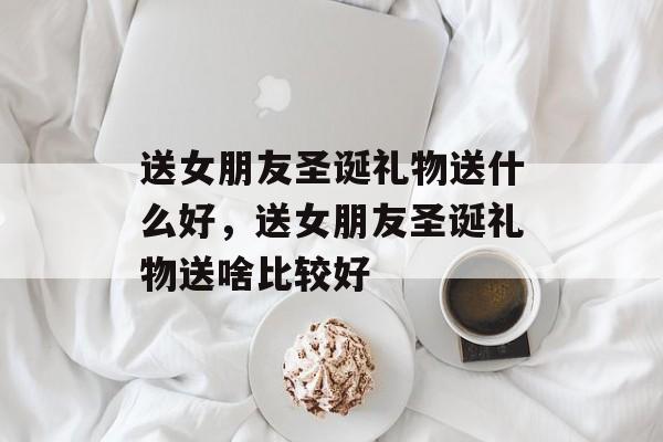 送女朋友圣诞礼物送什么好，送女朋友圣诞礼物送啥比较好-第1张图片-