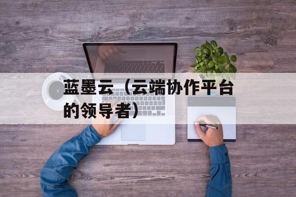 蓝墨云（云端协作平台的领导者）-第1张图片-