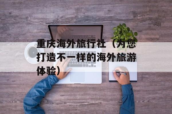 重庆海外旅行社（为您打造不一样的海外旅游体验）-第1张图片-