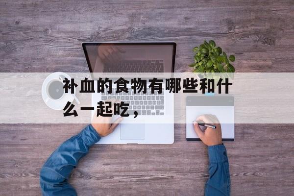 补血的食物有哪些和什么一起吃，-第1张图片-