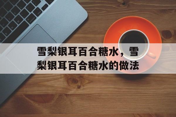 雪梨银耳百合糖水，雪梨银耳百合糖水的做法-第1张图片-