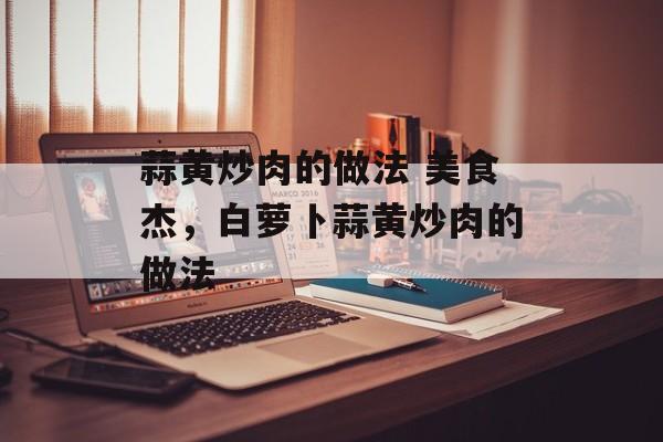 蒜黄炒肉的做法 美食杰，白萝卜蒜黄炒肉的做法-第1张图片-