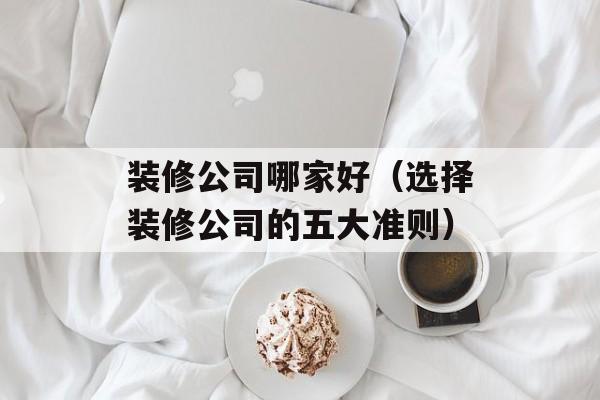 装修公司哪家好（选择装修公司的五大准则）-第1张图片-